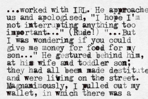 ...worked with IRL. He approached us and apologised , "I hope I'm not interrupting anything too important ..." (Rude!) "...But I was wondering if you could give me money for food for my son..." He gestured behind him, at his wife and toddler som n n; they had all been made destitute and were lib v ving on the street. Magnanimously, I pulled out my wallet, in which there was a 