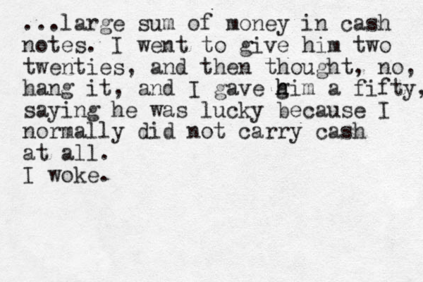 ...large sum of money in cash notes. I went to give him two twenties, and then thought, no, hang it, and I gave g h him a fifty, saying he was lucky because I normally did not carry cash at all. I woke.
