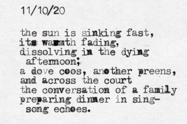 the sun is sinking fast, its wam r rmth fadi g n , dissolving in the dying aften rnoon; a dove coos, another preens, and across the court the conversation of a family preparing dinner in sing- so g n echoes. 11/10/20 