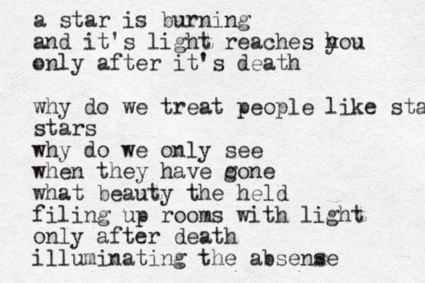 a star is burning and it's light reaches h you only after it's death why do we treat people like stars stars why do we only see when they have o gone what beauty the held filing up rooms with light only after death illuminating the absense