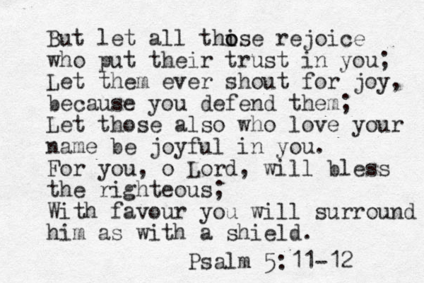 But let all thise o o rejoice who put their trust in you; Let them ever shout for joy, because you defend them; Let those also who love your name be joyful in you. For you, o Lord, will bless the righteous; With favour you will surround him as with a shield. Psalm 5:11-12 