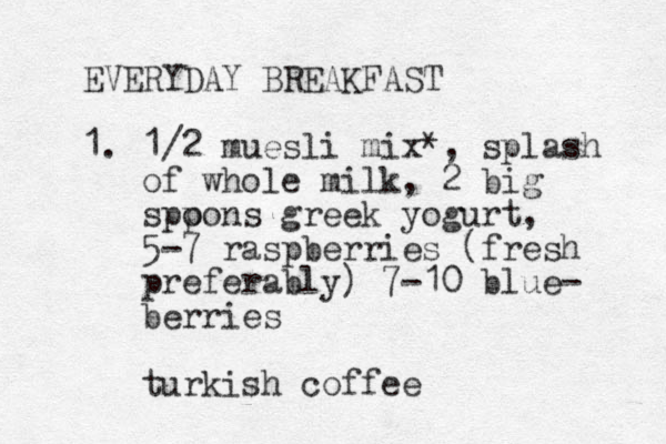 EVERYDAY BREAKFAST 1. 1/2 muesli mix*, splash of whole milk, 2 big spp oons greek yogurt, 5-7 raspberries (fresh preferably) 7-10 blue- berries turkish coffee 