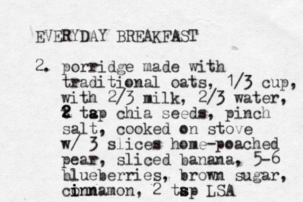 EVERYDAY BREAKFAST 2. porridge made with traditional oats, 1/3 cup, with 2/3 milk, 2/3 water, t 2 2 2 tap s a chia seeds, pinch salt, cooked on stove w/ 3 slices home-poached pear, sliced banana, 5-6 blueberries, brown sugar, conn i i innamon, 2 tap s s LSA 