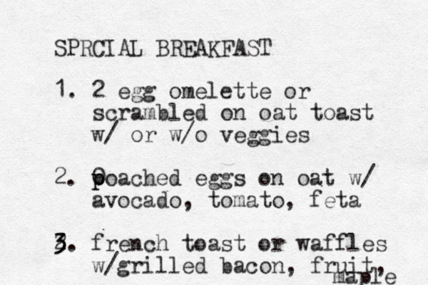 SPRCIAL BREAKFAST 1. 2 egg omelette or scrambled on oat toast w/ or w/o veggies 2. 0 p poached eggs on oat w/ avocado, tomato, feta 2 3 3 3. french toast or waffles w/grilled bacon, fruit, maple 