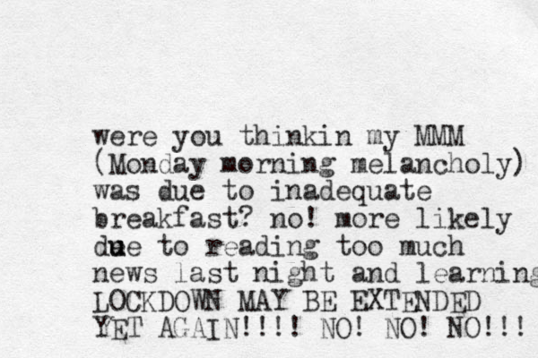 were you thinkin my MMM (Monday morning melancholy) was due to inadequate breakfast? no! more likely de u ue to reading too much news last night and learning LOCKDOWN MAY BE EXTENDED YET AGAIN!!!! NO! NO! NO!!! 