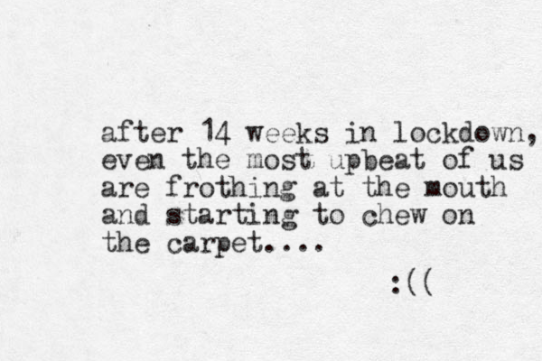 after 14 weeks in lockdown, even the most upbeat of us are frothing at the mouth and starting to chew on the carpet.... :(( 