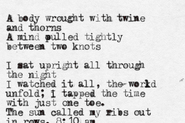 A body wrought with twine and thorns A mind oulled p tightly between two knots I sat upright all through the night I watched it all, the workd l l unfold; i I tapped the time with just one toe. The sun called my ribs out in rows. 8:10 am