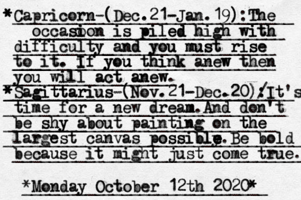 ___________ Capricorn Capricorn-(Dec.21-Jan.19) (Dec.21-Jan.19) ______________:_ ______ The The T The _______________ _________________ occas occasion is piled so i i ion is is piled piled_______ ed high high high with with with ____ ___________ difficulty difficulty and you must rise ___________________ and and you you must must rise rise to it _____ ____ to it. ___ t. If you think anew _________________ If i If you you u u u think think anew w then _____ then you will act anew. you will act anew act anew _ ___________________ Sagittarius Sagittarius g gittarius-(Nov.21-Dec.20) ____________________________ ___________________________ (Nov.21-Dec.20)/ : : ____ It It's s time for a new dream _______________________________ time for a new dream m m. And And don't don't be shy about painting on the ________ ______________________________ be shy shy about painting g on the the largest canvas possibly e e e e e largest canvas possible possible. Be bold _________________________________ Be bold because it might jus