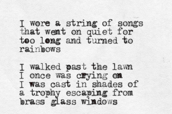 I wore a string of songs that went on quiet for too long and turned to rainbows I walked oast p the lawn I once was crying on I was cast in shades of a trophy escaping from brass glass windows