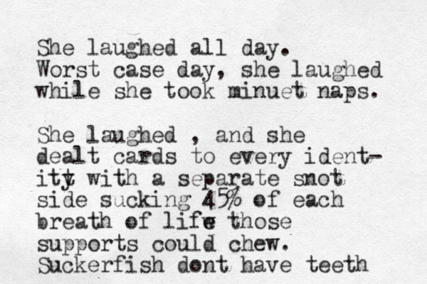 She laughed all day. Worst case day, she laughed while she took minu et naps. She laughed , and she dealt cards to every ident- itt y with a separate snot side sucking 45% of each breath of lifw e e those supports could chew. Suckerfish dont have teeth 
