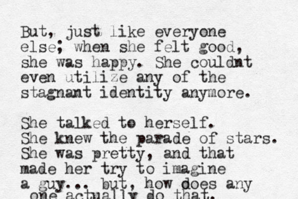 But, just like everyone else; when she felt good, she was happy. She couldnt even utilize any of the stagnant identity anymore. She talked to herself. She knew the parade of stars. Sh e was pretty, and that made her try to imagine a guy... but, how o does any one actually do that. 