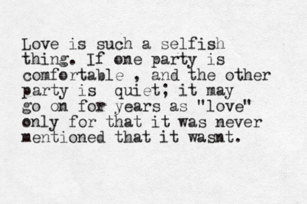 Love is such a selfish thing. If one party is comfortable , and the other party is quiet; it may go on for years as "love" only for that it was never mentioned that it wasnt. 