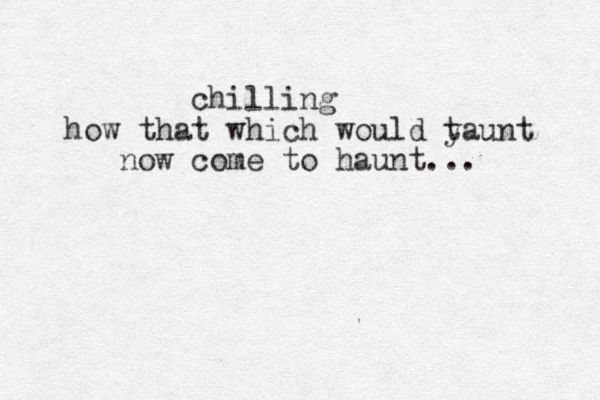 chilling how that which would y taunt now come to haunt... 