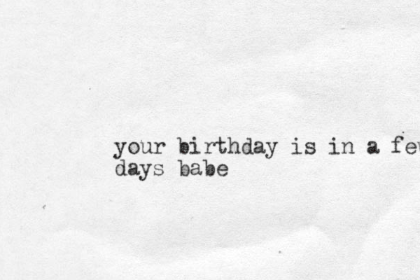 your birthday is in a few days babe 