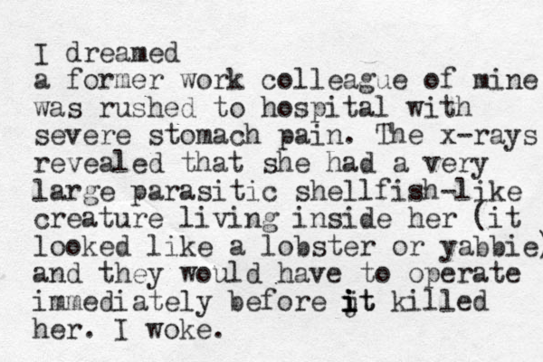 I dreamed a former work colleague of mine was rushed to hospital with severe stomach pain. The x-rays revealed that she had a very large parasitic shellfish-like creature living inside her (it looked like a lobster or yabbie) and they would have to operate immediately before jt i i i it killed her. I woke. 