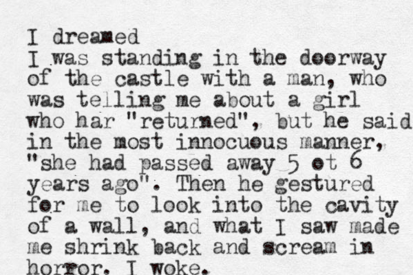 I dreamed I was standing in the doorway of the castle with a man, who was telling me about a girl who har "returned", but he said in the most innocuous manner, "she had passed away 5 ot 6 years ago". Then he gestured for me to look into the cavity of a wall, and what I saw made me shrink back and scream in horror. I woke. 