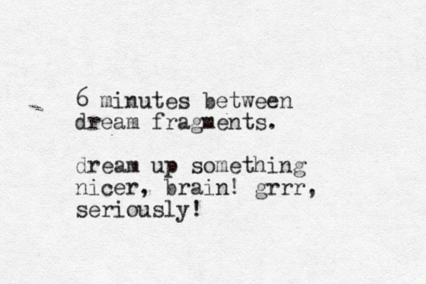 6 minutes between dream fragments. dream up something nicer, brain! grrr, seriously!