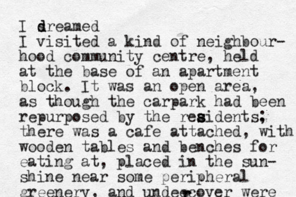 I srea d d med I visited a kind of neighbour- hood community centre, held at the base of an apartme t n block. It was an open area, as though the carpark had been repurposed by the reaidents. s s s ; there was a cafe attached, with wooden tables and benches for eating at, placed in the sun- shine near some peripheral greenery, and undeecover were r r r 