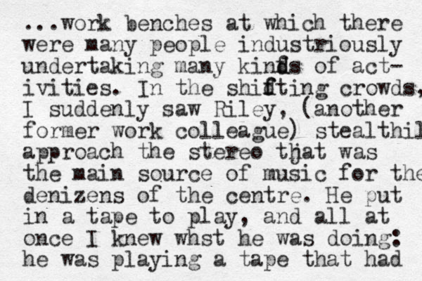 ...work benches at which there were many people industriously undertaking many kinf d ds of act- ivities. In the shid f fting crowds, I suddenly saw Riley , (another former work colleague) stealthily approach the stereo tjat h was the main source of music for the denizens of the centre. He put in a tape to play, and all at once I knew whst he was doing: he was playing a tape that had 