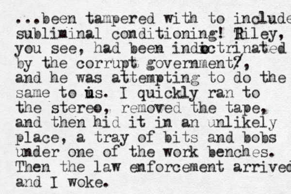 ...been tampered with to include subliminal conditioning! Tiley R R , you see, had been indictrinated by the corrupt government? /, and he was attempting to do the same to is u u . I quickly ran to the stereo, removed the tape, and then hid it in an unlikely place, a tray of bits and bobs under one of the work benches. Then the law enforcement arrived and I woke. o o 