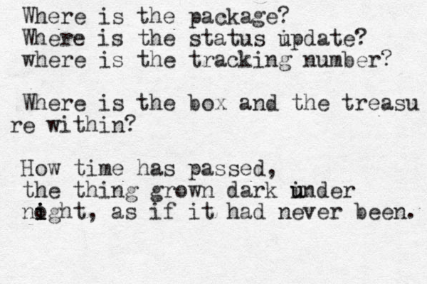 Where is the package? Where is the status i update? where is the tracking number? Where is the box and the treasu e r within? How time has passed, the thing grown dark inder u u noght i i i , as if it had never been. 