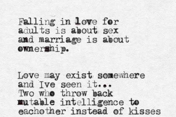 Falling in love for adults is about sex and marriage is about ownership. Love may exist somewhere and Ive seen it... Two who throw back mutable intelligence to eachother instead of kisses 