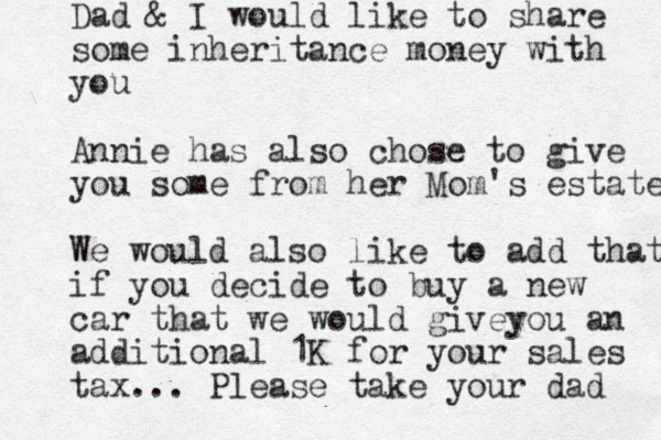 Dad & I would like to share some inheritance money with you Annie has also chose to give you some from her Mom's estate We would also like to add that if you decide to buy a new car that we would giveyou an additional 1K for your sales tax... Please take your dad 
