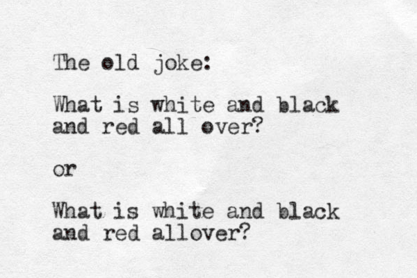 The old joke: What is white and black and red all over? or What is white and black and red allover?