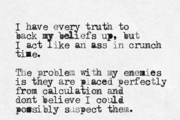 I have every truth to back my beliefs up, but I act like an ass in crunch time. The problem with my enemies is they are placed perfectly from calculation and dont believe I could possibly suspect them. 
