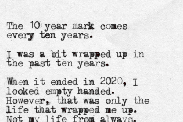 The 10 year mark comes every ten years. I was a bit wrapped up in the past ten years. When it ended in 2020, I looked empty handed. However, that was only the life that wrapped me up. Not my life from always. 