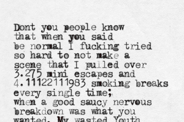 Dont you people know that when you said be normal I fucking tried so hard to not make a scene that I pulled over 3.275 mini escapes and 4.11122111983 smoking breaks every single time; when a good saucy nervous breakdown was what you wanted. My wasted Youth 
