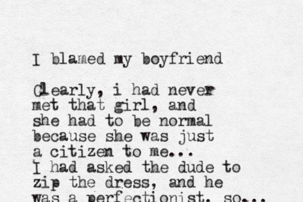 I blamed my boyfriend Clearly, i had never met that girl, and she had to be normal because she was just a citizen to me... I had asked the dude to zip the dress, and he was a perfectionist. so... 