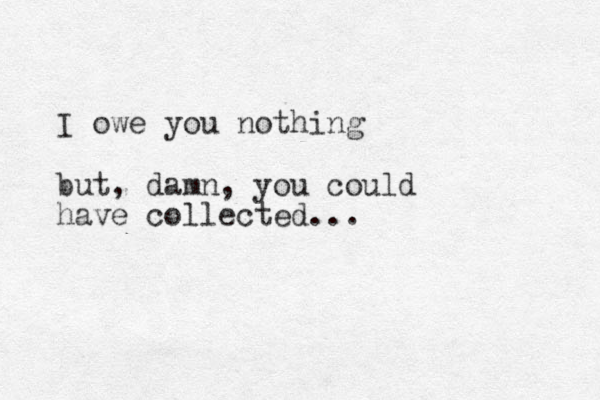 I owe you nothing but, damn, you could have collected... 