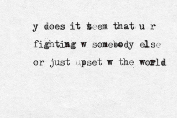y does it t seem that u r fighting w somebody else or just upset w the world 