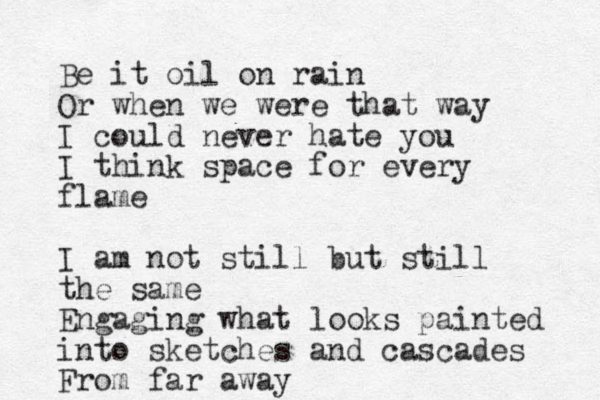 Be it oil on rain Or when we were that way I could never hate you I think space for every flame I am not still but still the same Engaging what looks painted into sketches and cascades From far away
