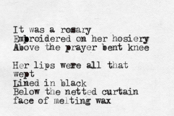 It was a rosary Emp b broidered on her hosiery Above the prayer bent knee Her lips were all that wept Lined in black Below the netted curtain face of melting wax