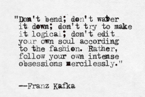 "Don't bend; don't warer it down; don't try to make it logical; don't edit your own soul according to the fashion. Rather, follow your own intense obsessions mercilessly." --Franz Kafka t t 