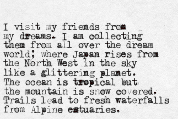 I visit my friends from my dreams. I am collecting them from all over the dream world; where Japan rises from the North West in the sky like a gli ttering planet. The ocean is tropical but the mountain is snow covered. Trails lead to fresh waterfalls from Alpine estuaries. 