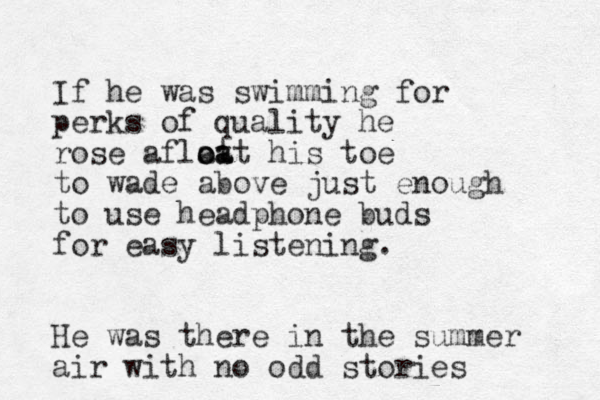 I f he was swimming for perks of quality he rose aflat o oa at his toe to wade above just enough to use headphone buds for easy listening. He was there in the summer air with no odd stories 