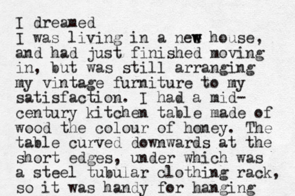 I dreamed I was living in a nee w w house, and had just finished moving in, but was still arranging my vintage furniture to my satisfaction. I had a mid- century kitchen table made of wood the colour of honey. The table curved downwards at the short edges, under which was a steel tubular clothing rack, so it was handy for hanging 