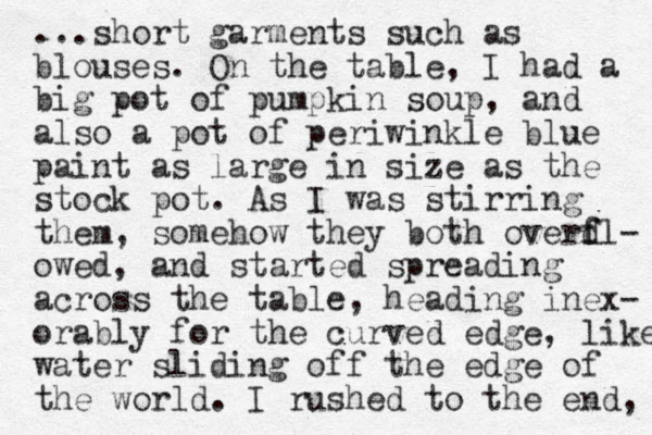 ...short garments such as blouses. On the table, I had a big pot of pumpkin soup, and also a pot of periwinkle blue paint as large in size as the stock pot. As I was stirring them, somehow they both overdl f f - owed, and started spreading across the table, heading inex- orably for the curved edge, like water sliding off the edge of the world. I rushed to the end, 