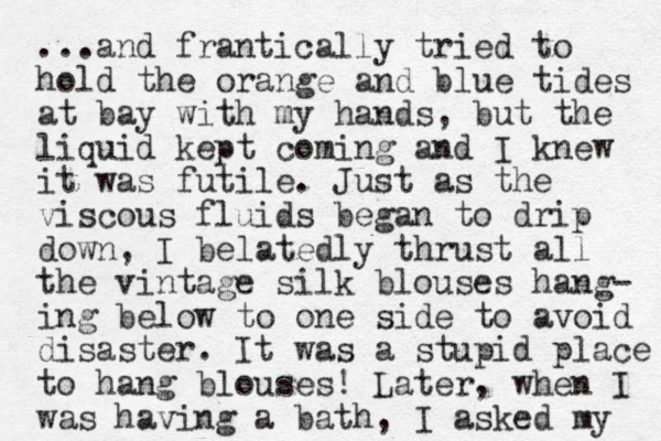 ...and frantically tried to hold the orange and blue tides at bay with my hands, but the liquid kept coming and I knew it was futile. Just as the viscous fluids began to drip down, I belatedly thrust all the vintage silk blouses hang- ing below to one side to avoid disaster. It was a stupid place to hang blouses! Later, when I was having a bath, I asked my 