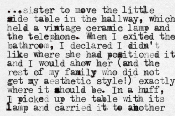 ...sister to move the little side table in the hallway, which held a vintage ceramic lamp and the telephone. When I exited the bathroom, I declared I didn't like where she had positioned it and I would ahow her (and the rest of my family who did not get my aesthetic style!) exactly where it ahould be. s In a huff, I picked up the table with its lamp and carried it to ab n nother 