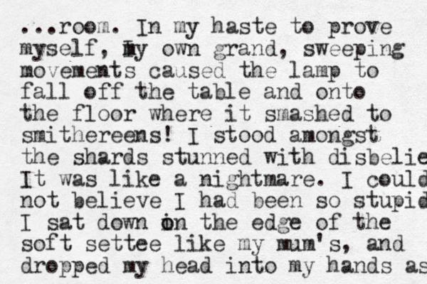 ...room. In my haste to prove myself, I my own m grand, sweeping movements caused the lamp to fall off the table and onto the floor where it smashed to smithereens! I stood amongs t the shards stunned with disbelief It was like a nightmare. I could not believe I had been so stupid I sat down in the o o edge of the soft settee like my mum's, and dropped my head into my hands as 
