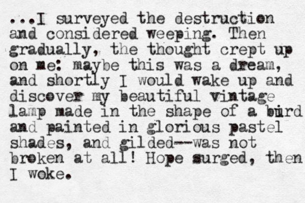 ...I surveyed the destruction and considered weeping. The n gradually , the thought crept up on me: maybe this was a dream, and shortly I would wake up and discover my beautiful vintage lamp made in the shape of a burd i i and painted in glorious pastel shades, and gilded--was not broken at all! Hope surged, the n I woke.