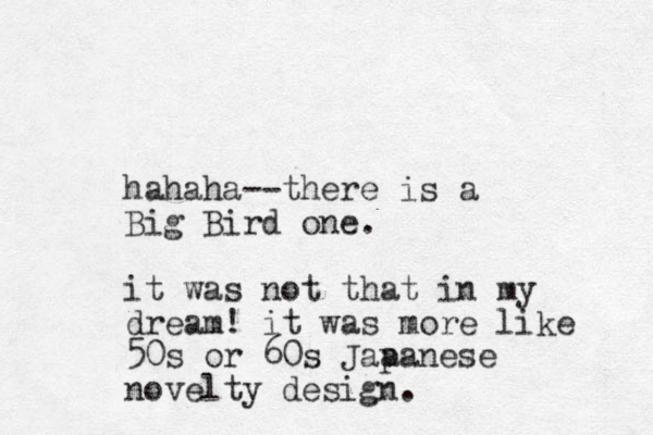 hahaha--there is a Big Bird one. it was not that in my dream! it was more like 50s or 60s Jaa panese novelty design. 