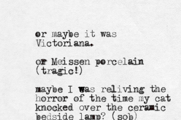 or maybe it was Victoriana. or Meissen porcelain (tragic!) maybe I eas w w reliving the horror of the time my cat knocked over the ceramic bedside lamp? (sob) 