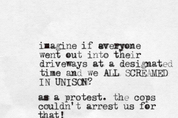 imagine if a everyone went out into their driveways at a designated time and we ALL SCREAMED IN UNISON? as a protest. the cops couldn't arrest us for that! 
