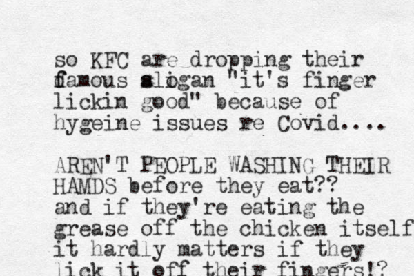 so KFC are dropping their d f famous aligan s s o "it's finger lickin good" because of hygeine issues re Covid.... AREN'T PEOPLE WASHING THEIR HAMDS before they eat?? and if they're eating the grease off the chicken itself it hardly matters if they lick it off their fingers!? 