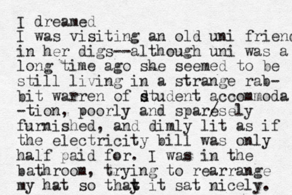 I dreamed I was visiting an old uni friend in her digs--although uni was a long time ago she seemed to be still living in a strange rab- bit warren of dtudent s s accommoda -tio n, poorly and sparesely / furnished, and dimly lit as if the electricity bill was only half paid for. I was in the bathroom, trying to rearrange my hat so thay it t t sat nicely. 